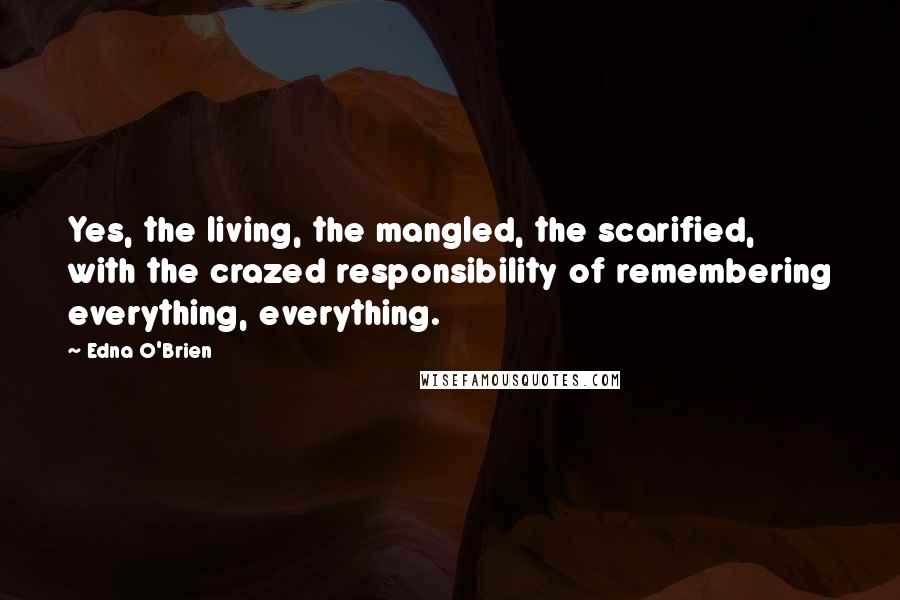 Edna O'Brien Quotes: Yes, the living, the mangled, the scarified, with the crazed responsibility of remembering everything, everything.