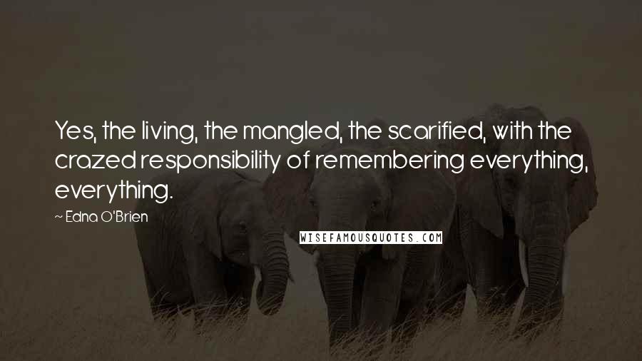 Edna O'Brien Quotes: Yes, the living, the mangled, the scarified, with the crazed responsibility of remembering everything, everything.