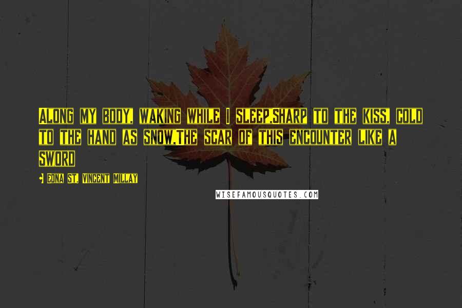 Edna St. Vincent Millay Quotes: Along my body, waking while I sleep,Sharp to the kiss, cold to the hand as snow,The scar of this encounter like a sword