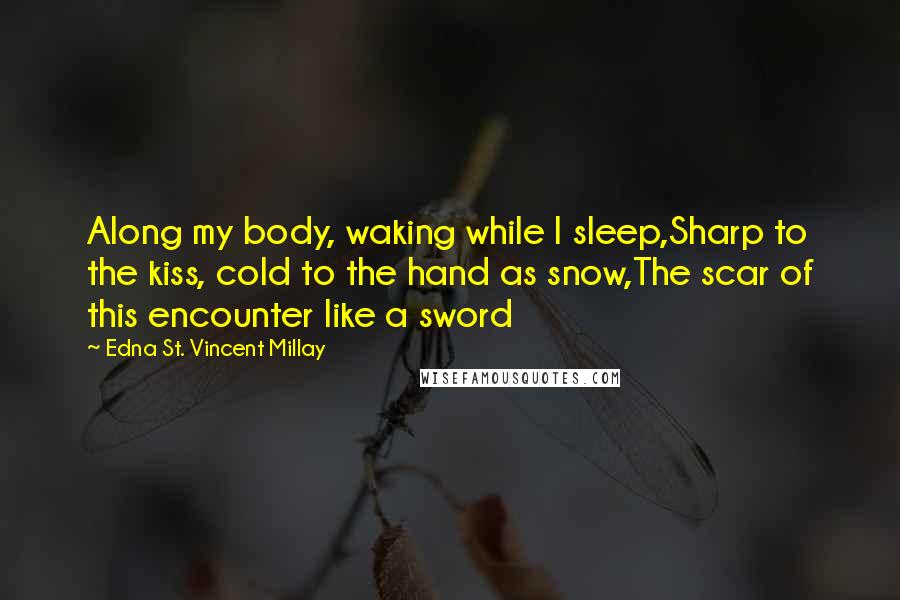 Edna St. Vincent Millay Quotes: Along my body, waking while I sleep,Sharp to the kiss, cold to the hand as snow,The scar of this encounter like a sword