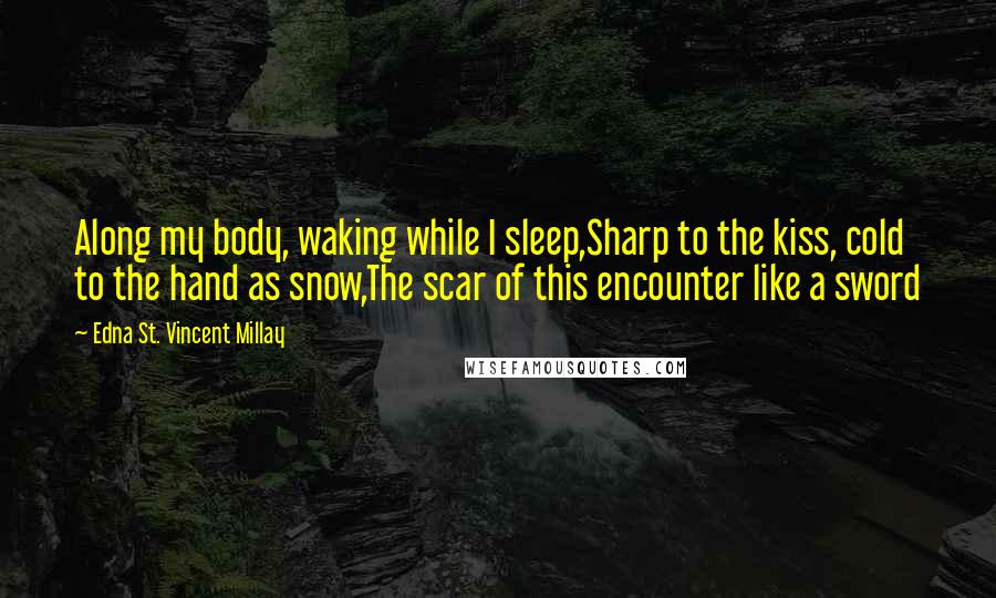 Edna St. Vincent Millay Quotes: Along my body, waking while I sleep,Sharp to the kiss, cold to the hand as snow,The scar of this encounter like a sword