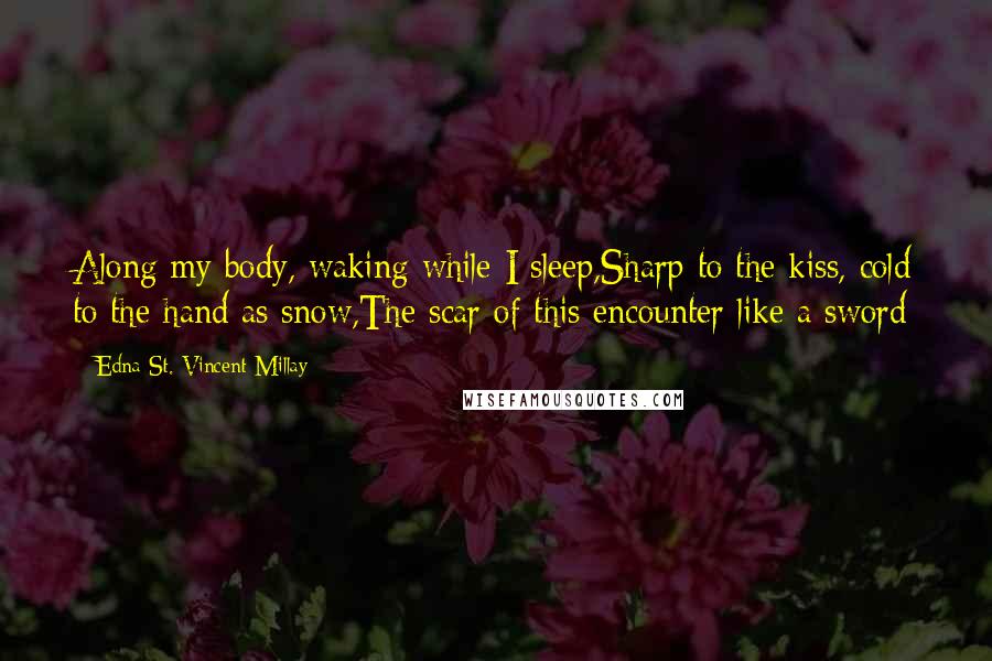 Edna St. Vincent Millay Quotes: Along my body, waking while I sleep,Sharp to the kiss, cold to the hand as snow,The scar of this encounter like a sword