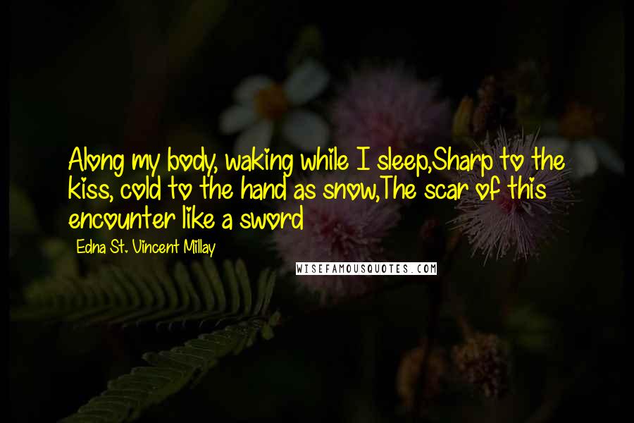 Edna St. Vincent Millay Quotes: Along my body, waking while I sleep,Sharp to the kiss, cold to the hand as snow,The scar of this encounter like a sword