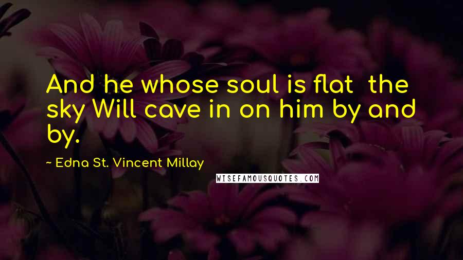 Edna St. Vincent Millay Quotes: And he whose soul is flat  the sky Will cave in on him by and by.