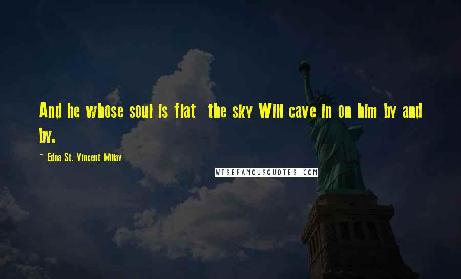 Edna St. Vincent Millay Quotes: And he whose soul is flat  the sky Will cave in on him by and by.