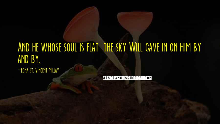 Edna St. Vincent Millay Quotes: And he whose soul is flat  the sky Will cave in on him by and by.