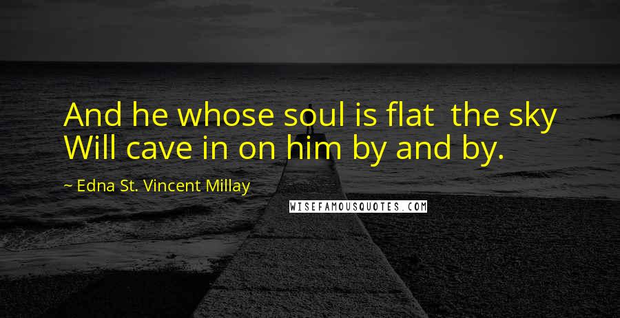 Edna St. Vincent Millay Quotes: And he whose soul is flat  the sky Will cave in on him by and by.