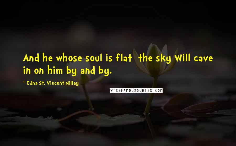 Edna St. Vincent Millay Quotes: And he whose soul is flat  the sky Will cave in on him by and by.