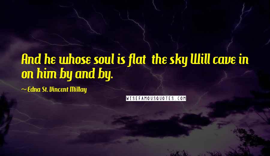Edna St. Vincent Millay Quotes: And he whose soul is flat  the sky Will cave in on him by and by.