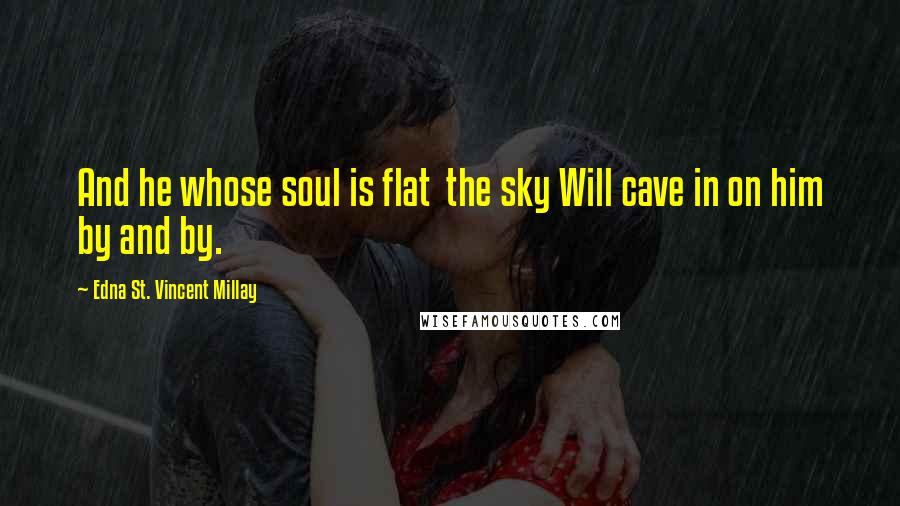 Edna St. Vincent Millay Quotes: And he whose soul is flat  the sky Will cave in on him by and by.