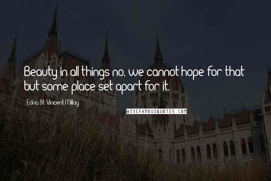 Edna St. Vincent Millay Quotes: Beauty in all things-no, we cannot hope for that; but some place set apart for it.