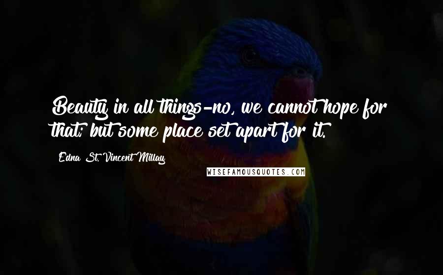 Edna St. Vincent Millay Quotes: Beauty in all things-no, we cannot hope for that; but some place set apart for it.