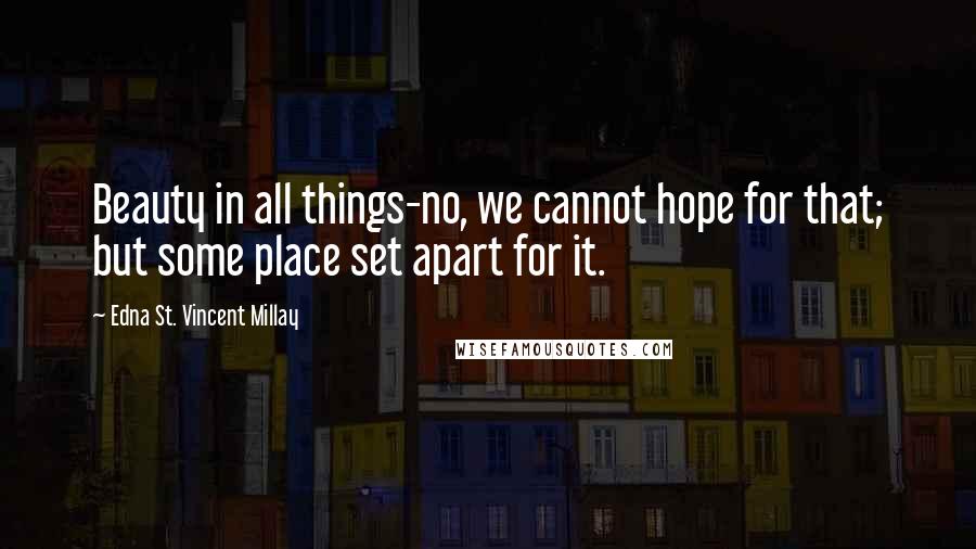 Edna St. Vincent Millay Quotes: Beauty in all things-no, we cannot hope for that; but some place set apart for it.