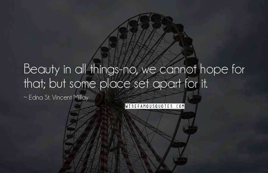 Edna St. Vincent Millay Quotes: Beauty in all things-no, we cannot hope for that; but some place set apart for it.