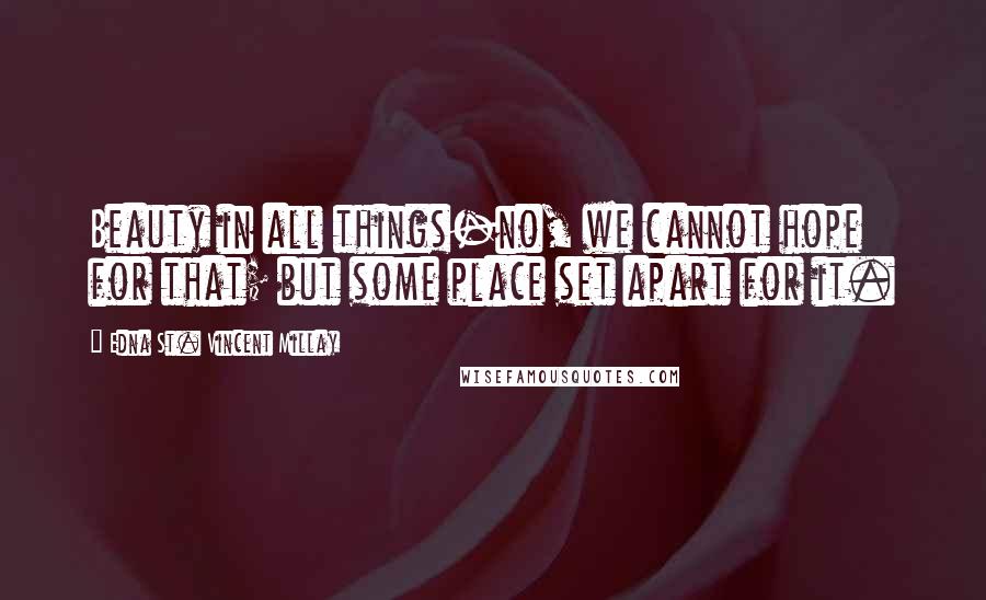 Edna St. Vincent Millay Quotes: Beauty in all things-no, we cannot hope for that; but some place set apart for it.