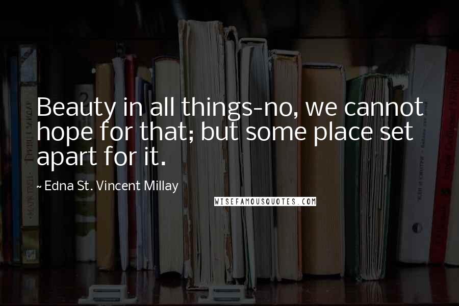 Edna St. Vincent Millay Quotes: Beauty in all things-no, we cannot hope for that; but some place set apart for it.