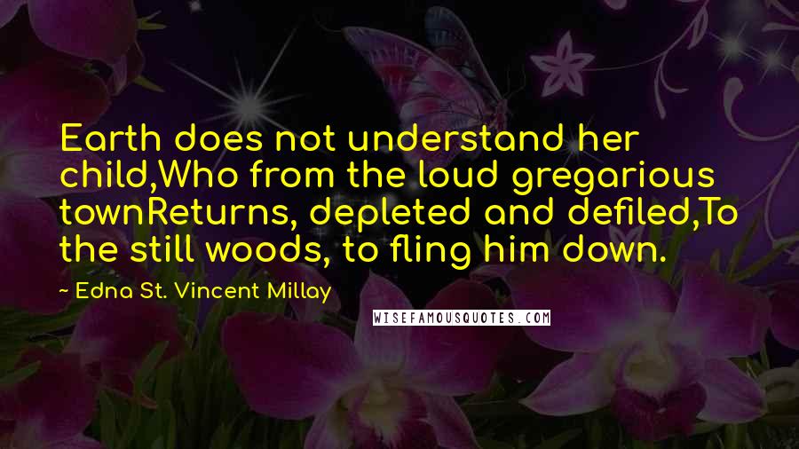 Edna St. Vincent Millay Quotes: Earth does not understand her child,Who from the loud gregarious townReturns, depleted and defiled,To the still woods, to fling him down.