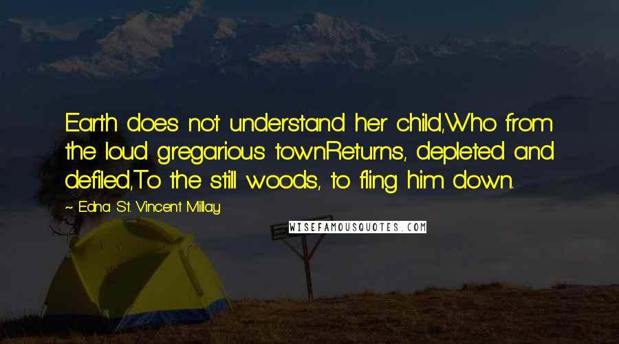 Edna St. Vincent Millay Quotes: Earth does not understand her child,Who from the loud gregarious townReturns, depleted and defiled,To the still woods, to fling him down.