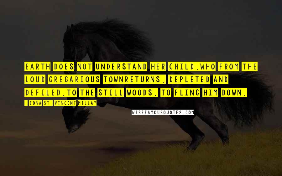 Edna St. Vincent Millay Quotes: Earth does not understand her child,Who from the loud gregarious townReturns, depleted and defiled,To the still woods, to fling him down.