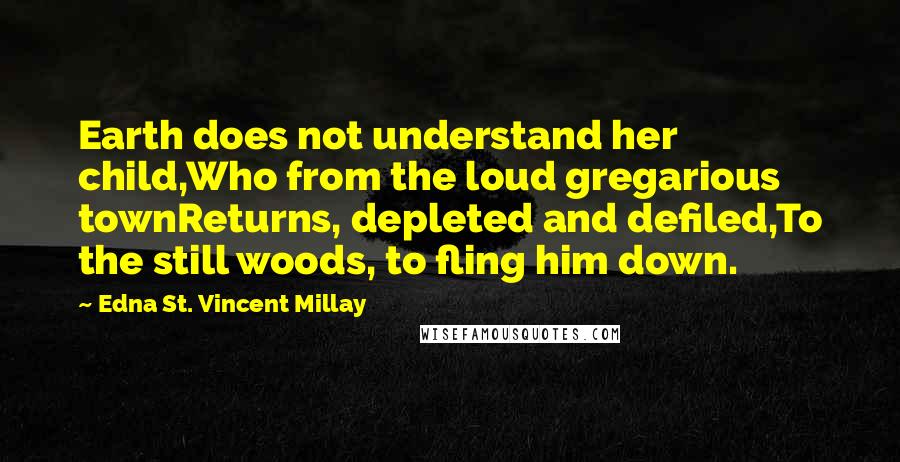 Edna St. Vincent Millay Quotes: Earth does not understand her child,Who from the loud gregarious townReturns, depleted and defiled,To the still woods, to fling him down.