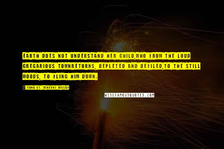 Edna St. Vincent Millay Quotes: Earth does not understand her child,Who from the loud gregarious townReturns, depleted and defiled,To the still woods, to fling him down.
