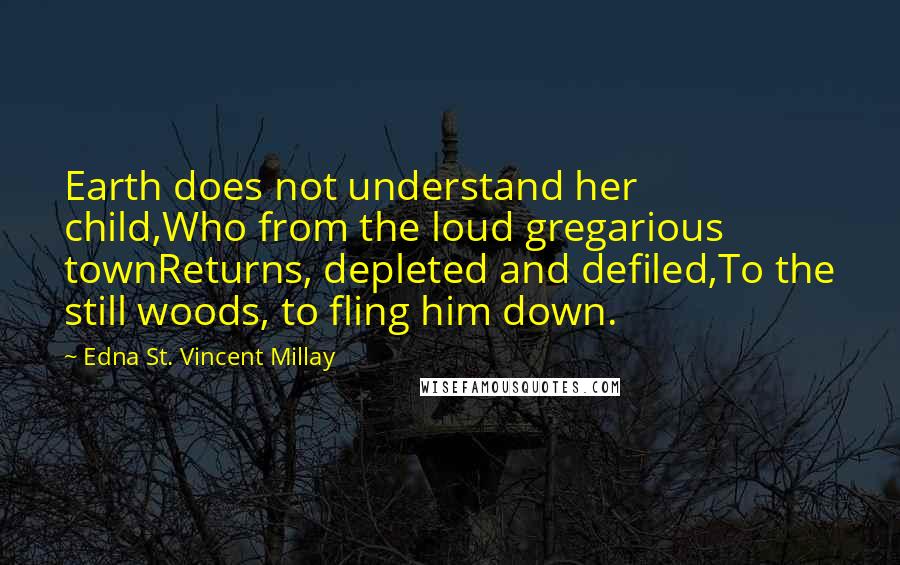 Edna St. Vincent Millay Quotes: Earth does not understand her child,Who from the loud gregarious townReturns, depleted and defiled,To the still woods, to fling him down.
