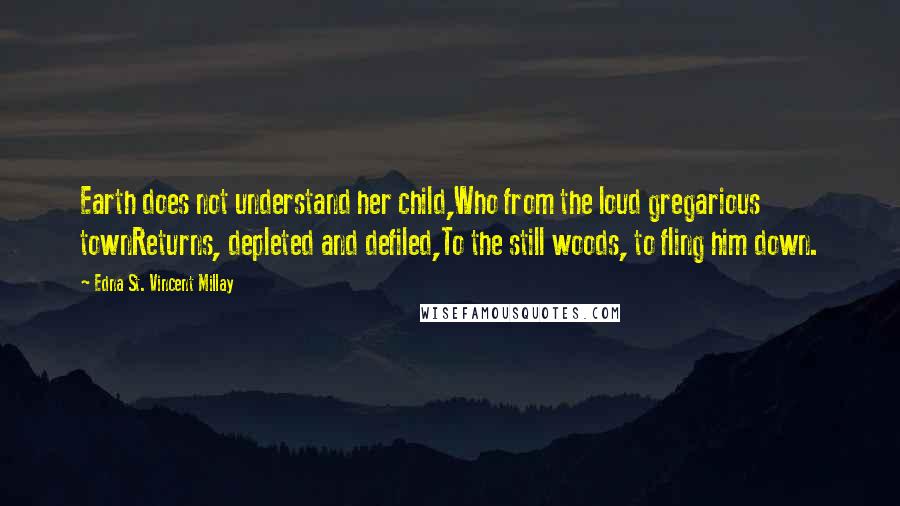 Edna St. Vincent Millay Quotes: Earth does not understand her child,Who from the loud gregarious townReturns, depleted and defiled,To the still woods, to fling him down.