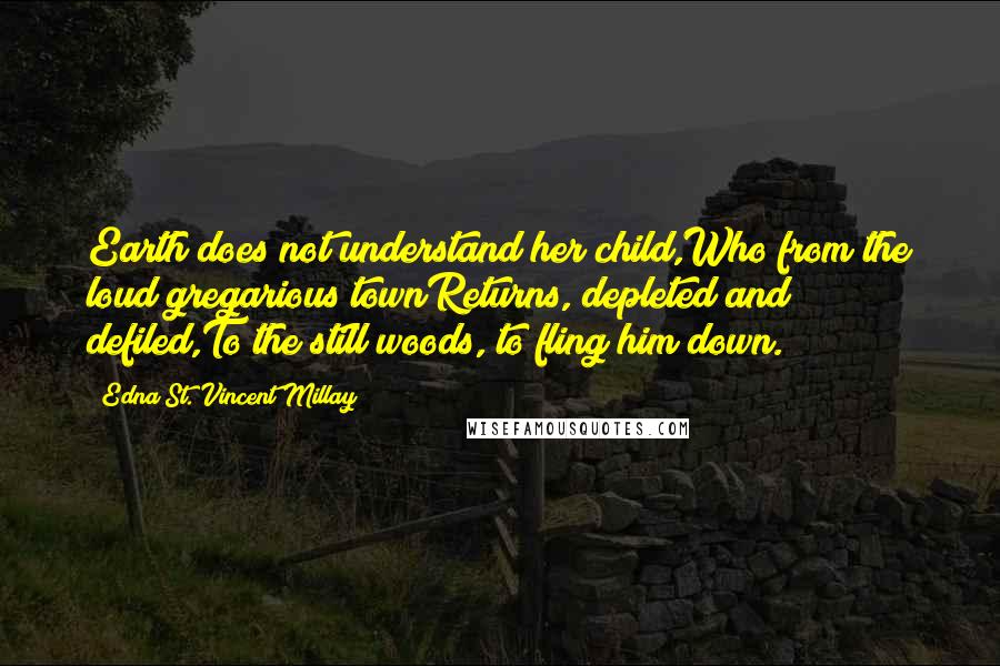 Edna St. Vincent Millay Quotes: Earth does not understand her child,Who from the loud gregarious townReturns, depleted and defiled,To the still woods, to fling him down.