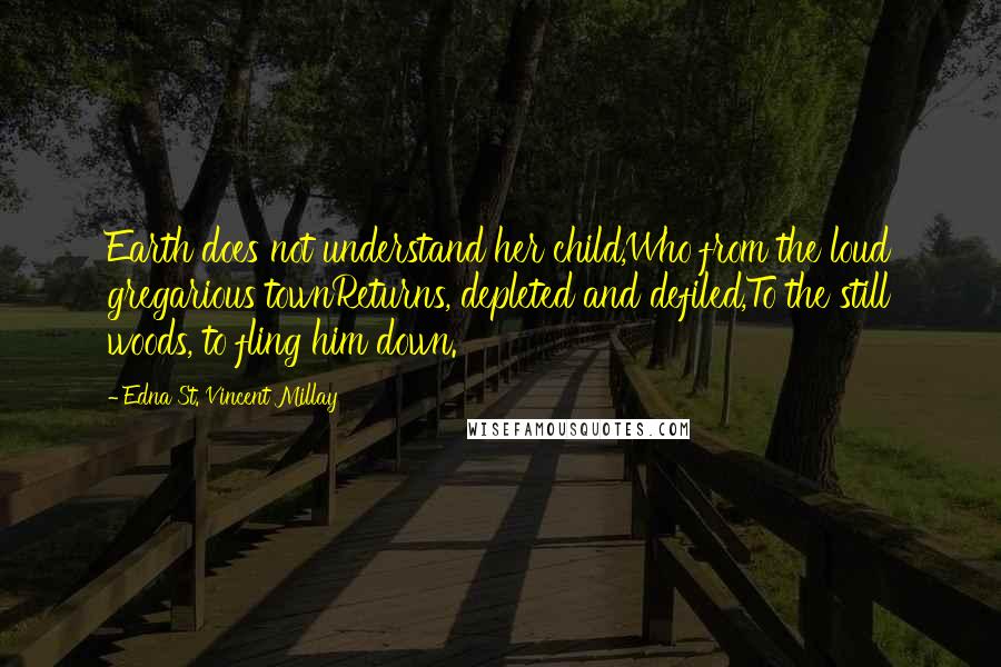 Edna St. Vincent Millay Quotes: Earth does not understand her child,Who from the loud gregarious townReturns, depleted and defiled,To the still woods, to fling him down.