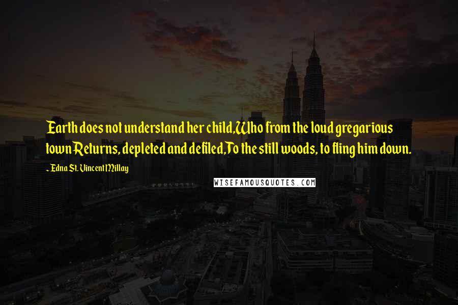 Edna St. Vincent Millay Quotes: Earth does not understand her child,Who from the loud gregarious townReturns, depleted and defiled,To the still woods, to fling him down.