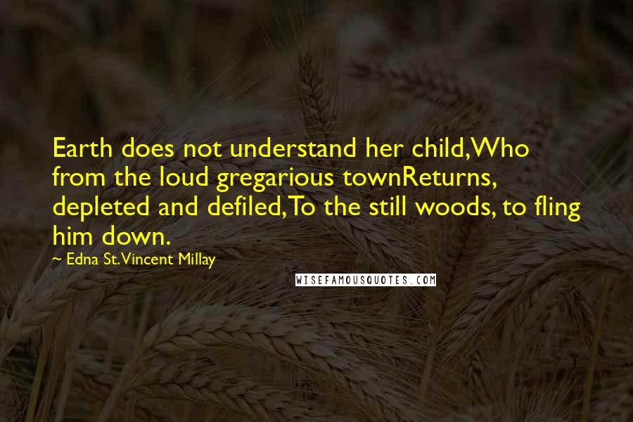 Edna St. Vincent Millay Quotes: Earth does not understand her child,Who from the loud gregarious townReturns, depleted and defiled,To the still woods, to fling him down.