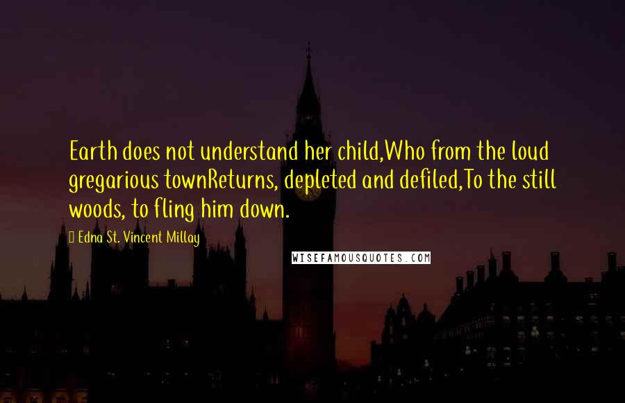 Edna St. Vincent Millay Quotes: Earth does not understand her child,Who from the loud gregarious townReturns, depleted and defiled,To the still woods, to fling him down.