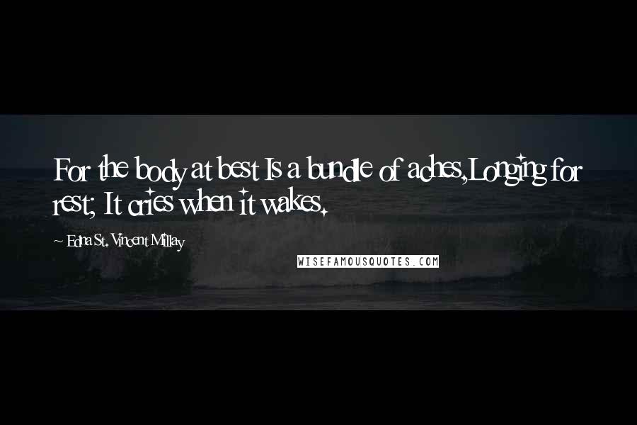 Edna St. Vincent Millay Quotes: For the body at best Is a bundle of aches,Longing for rest; It cries when it wakes.