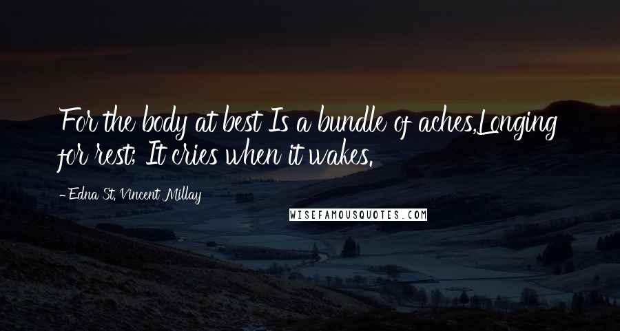 Edna St. Vincent Millay Quotes: For the body at best Is a bundle of aches,Longing for rest; It cries when it wakes.