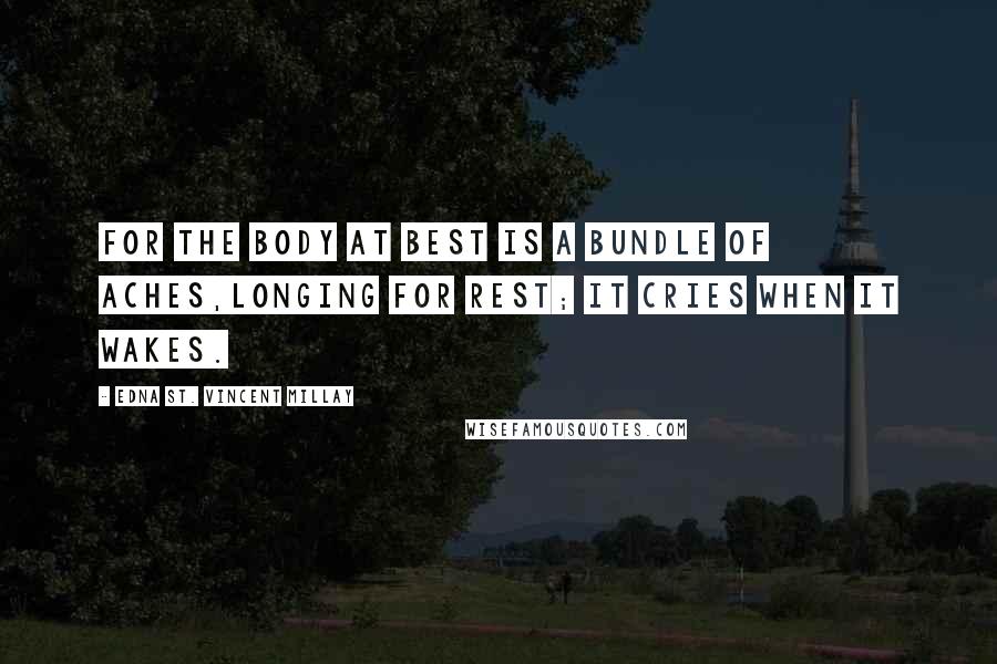 Edna St. Vincent Millay Quotes: For the body at best Is a bundle of aches,Longing for rest; It cries when it wakes.