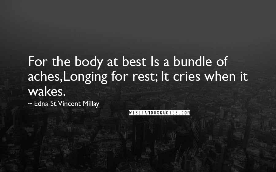 Edna St. Vincent Millay Quotes: For the body at best Is a bundle of aches,Longing for rest; It cries when it wakes.
