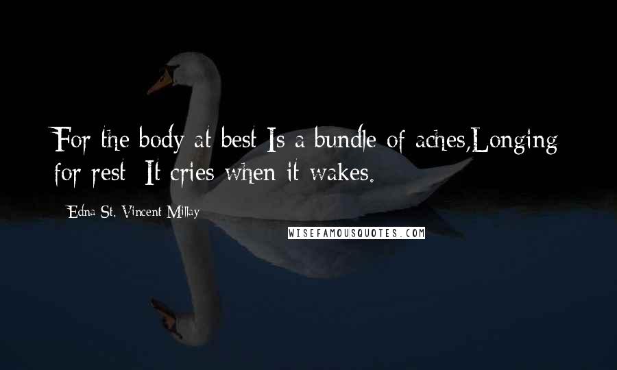 Edna St. Vincent Millay Quotes: For the body at best Is a bundle of aches,Longing for rest; It cries when it wakes.
