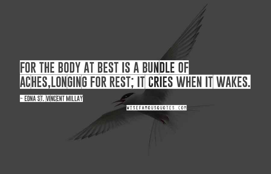 Edna St. Vincent Millay Quotes: For the body at best Is a bundle of aches,Longing for rest; It cries when it wakes.