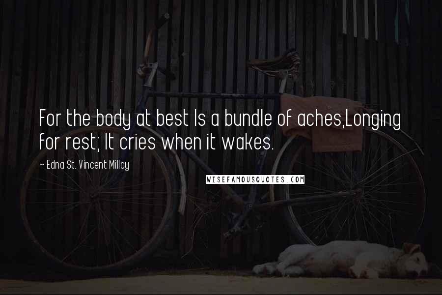 Edna St. Vincent Millay Quotes: For the body at best Is a bundle of aches,Longing for rest; It cries when it wakes.