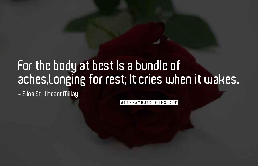 Edna St. Vincent Millay Quotes: For the body at best Is a bundle of aches,Longing for rest; It cries when it wakes.