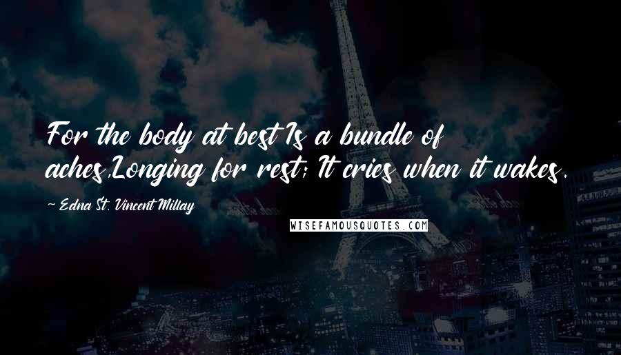 Edna St. Vincent Millay Quotes: For the body at best Is a bundle of aches,Longing for rest; It cries when it wakes.