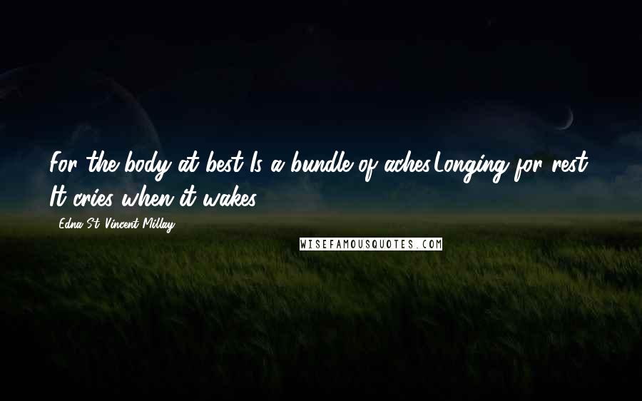 Edna St. Vincent Millay Quotes: For the body at best Is a bundle of aches,Longing for rest; It cries when it wakes.