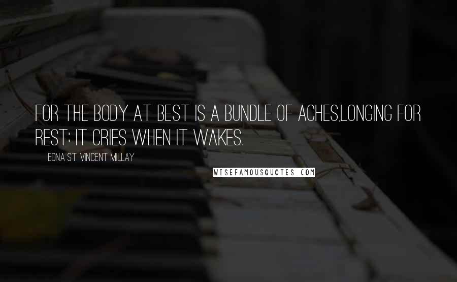 Edna St. Vincent Millay Quotes: For the body at best Is a bundle of aches,Longing for rest; It cries when it wakes.