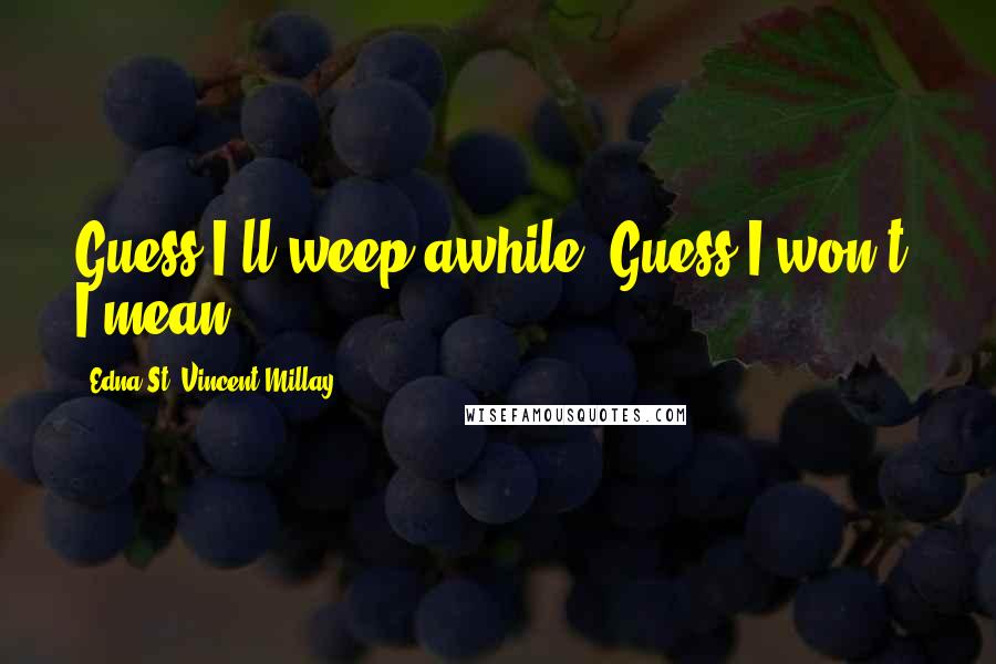 Edna St. Vincent Millay Quotes: Guess I'll weep awhile. Guess I won't, I mean.