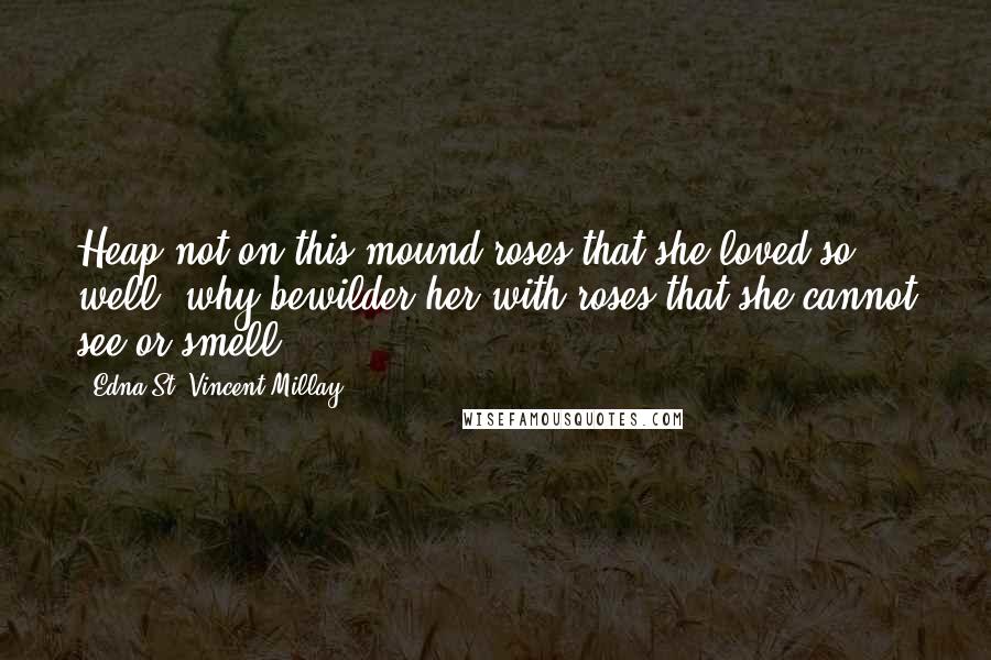 Edna St. Vincent Millay Quotes: Heap not on this mound roses that she loved so well; why bewilder her with roses that she cannot see or smell.