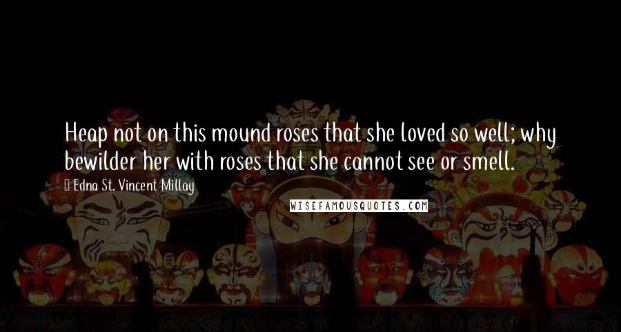 Edna St. Vincent Millay Quotes: Heap not on this mound roses that she loved so well; why bewilder her with roses that she cannot see or smell.