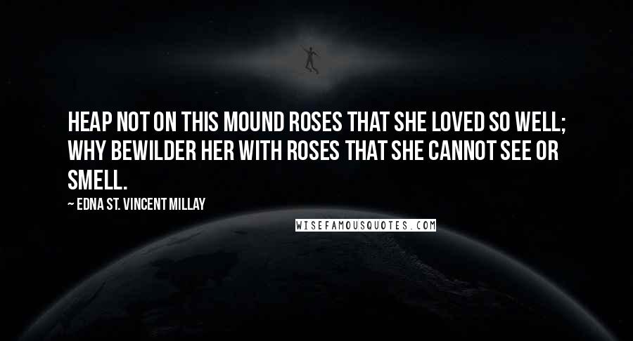 Edna St. Vincent Millay Quotes: Heap not on this mound roses that she loved so well; why bewilder her with roses that she cannot see or smell.