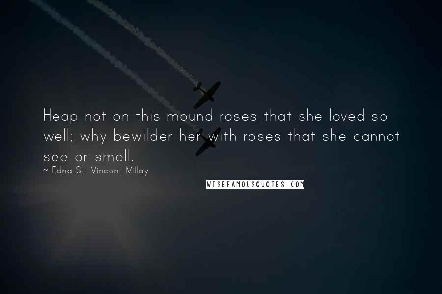 Edna St. Vincent Millay Quotes: Heap not on this mound roses that she loved so well; why bewilder her with roses that she cannot see or smell.