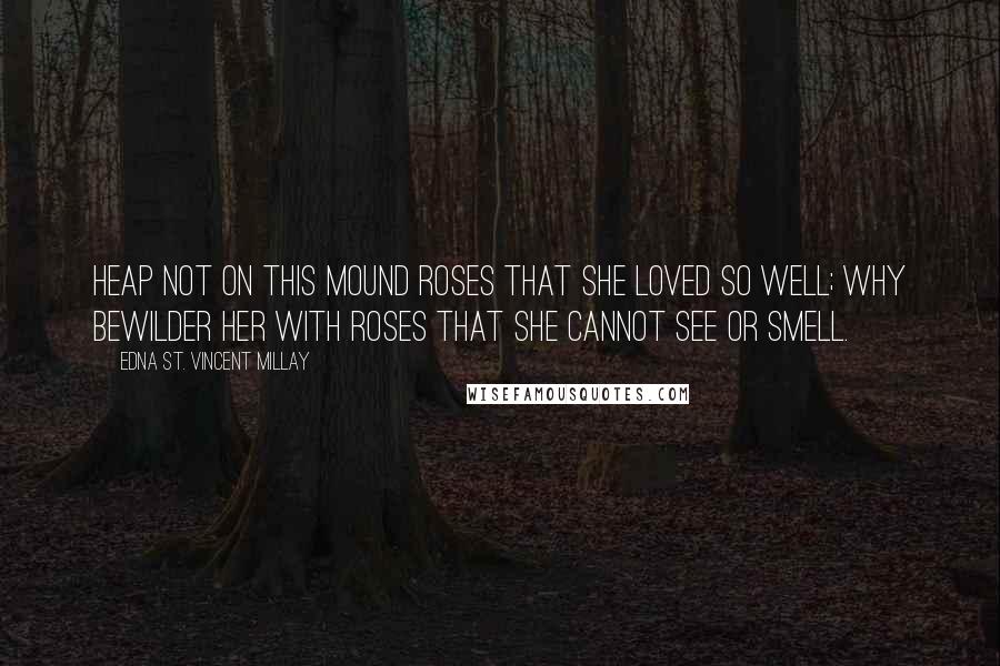 Edna St. Vincent Millay Quotes: Heap not on this mound roses that she loved so well; why bewilder her with roses that she cannot see or smell.