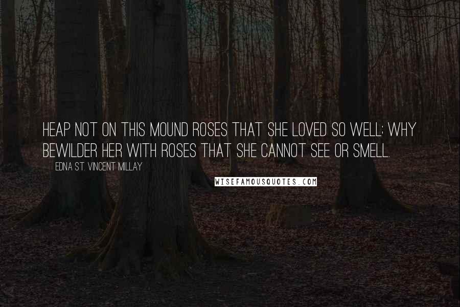 Edna St. Vincent Millay Quotes: Heap not on this mound roses that she loved so well; why bewilder her with roses that she cannot see or smell.